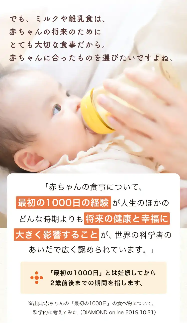 でも、ミルクや離乳食は、赤ちゃんの将来のためにとても大切な食事だから。
      赤ちゃんに合ったものを選びたいですよね。 